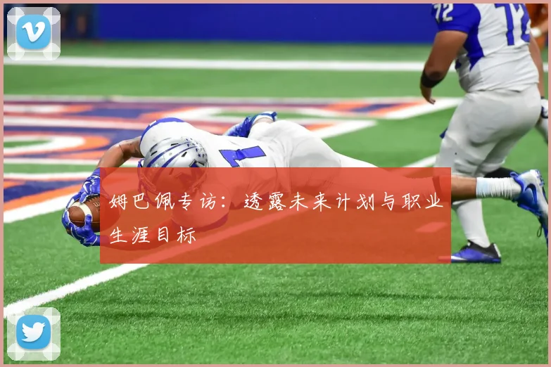 姆巴佩专访：透露未来计划与职业生涯目标