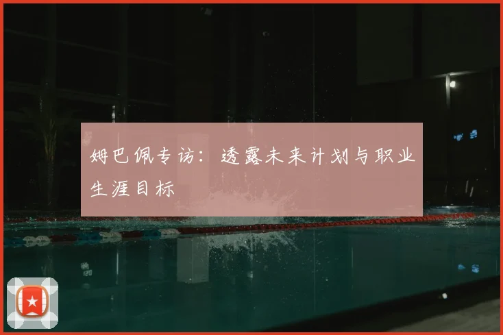姆巴佩专访：透露未来计划与职业生涯目标